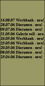 16.08.07 Werkbank - neu!
28.07.06 Dioramen - neu!
09.07.06 Dioramen - neu!
31.05.06 Galerie voll - neu
26.05.06 Werkbank - neu!
25.05.06 Werkbank - neu!
20.05.06 Dioramen - neu!
08.05.06 Dioramen - neu!
25.04.06 Dioramen - neu!