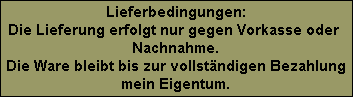 Lieferbedingungen:
Die Lieferung erfolgt nur gegen Vorkasse oder 
Nachnahme.
Die Ware bleibt bis zur vollstndigen Bezahlung
mein Eigentum.