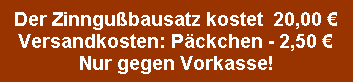 Der Zinngubausatz kostet  20,00 ?
Versandkosten: Pckchen - 2,50 ?
Nur gegen Vorkasse!